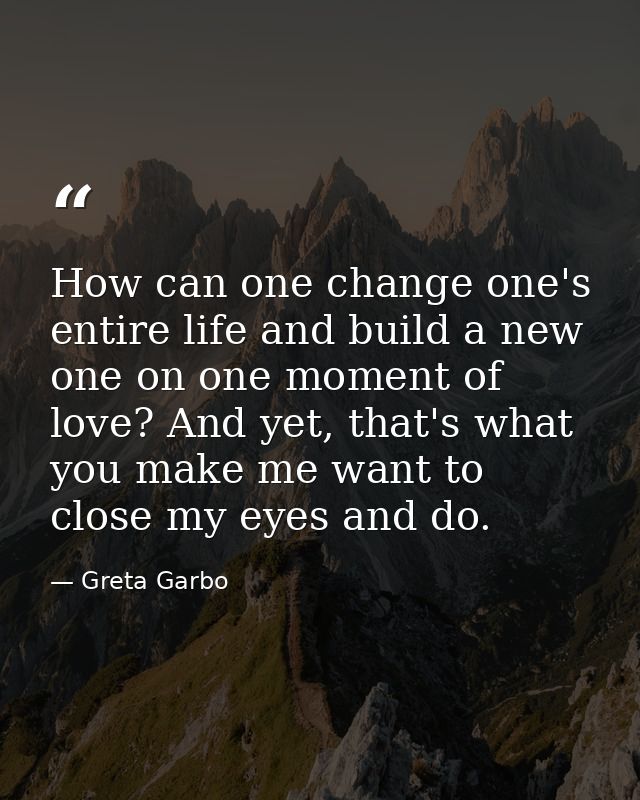 How can one change one's entire life and build a new one on one moment of love? And yet, that's what you make me want to — Greta Garbo
