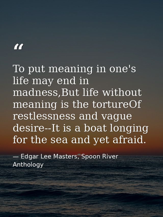To put meaning in one's life may end in madness,But life without meaning is the tortureOf restlessness and vague desire- — Edgar Lee Masters, Spoon River Anthology