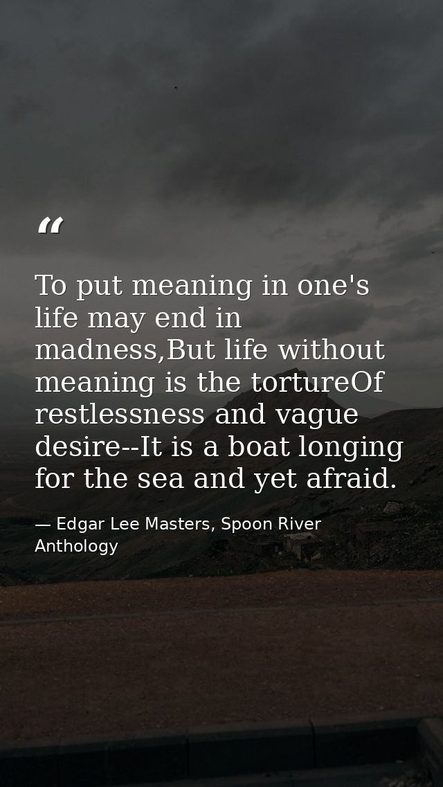 To put meaning in one's life may end in madness,But life without meaning is the tortureOf restlessness and vague desire- — Edgar Lee Masters, Spoon River Anthology
