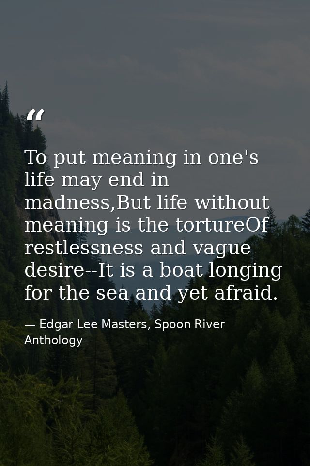 To put meaning in one's life may end in madness,But life without meaning is the tortureOf restlessness and vague desire- — Edgar Lee Masters, Spoon River Anthology