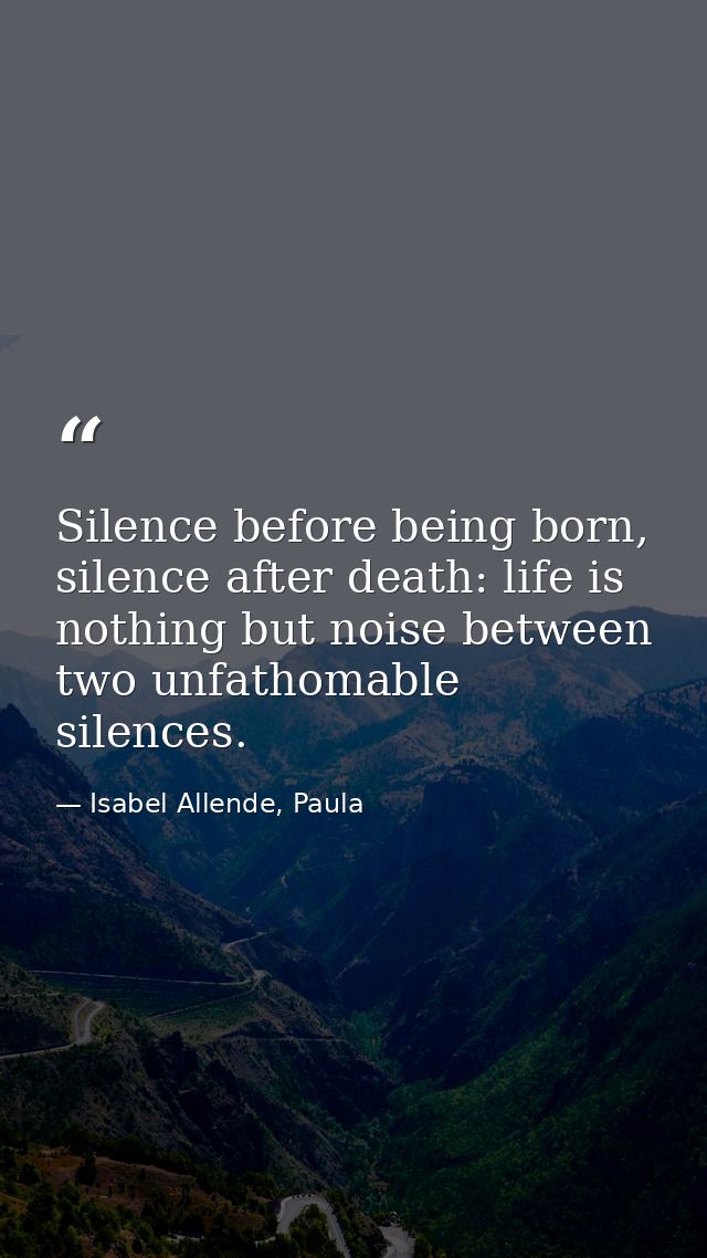 Silence before being born, silence after death: life is nothing but noise between two unfathomable silences. — Isabel Allende, Paula