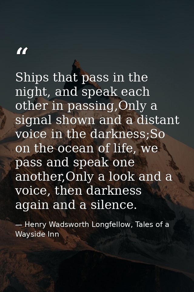 Ships that pass in the night, and speak each other in passing,Only a signal shown and a distant voice in the darkness;So — Henry Wadsworth Longfellow, Tales of a Wayside Inn