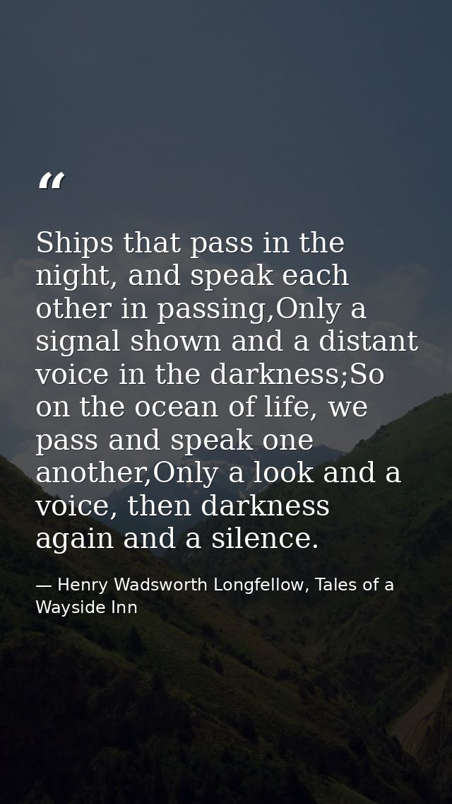 Ships that pass in the night, and speak each other in passing,Only a signal shown and a distant voice in the darkness;So — Henry Wadsworth Longfellow, Tales of a Wayside Inn