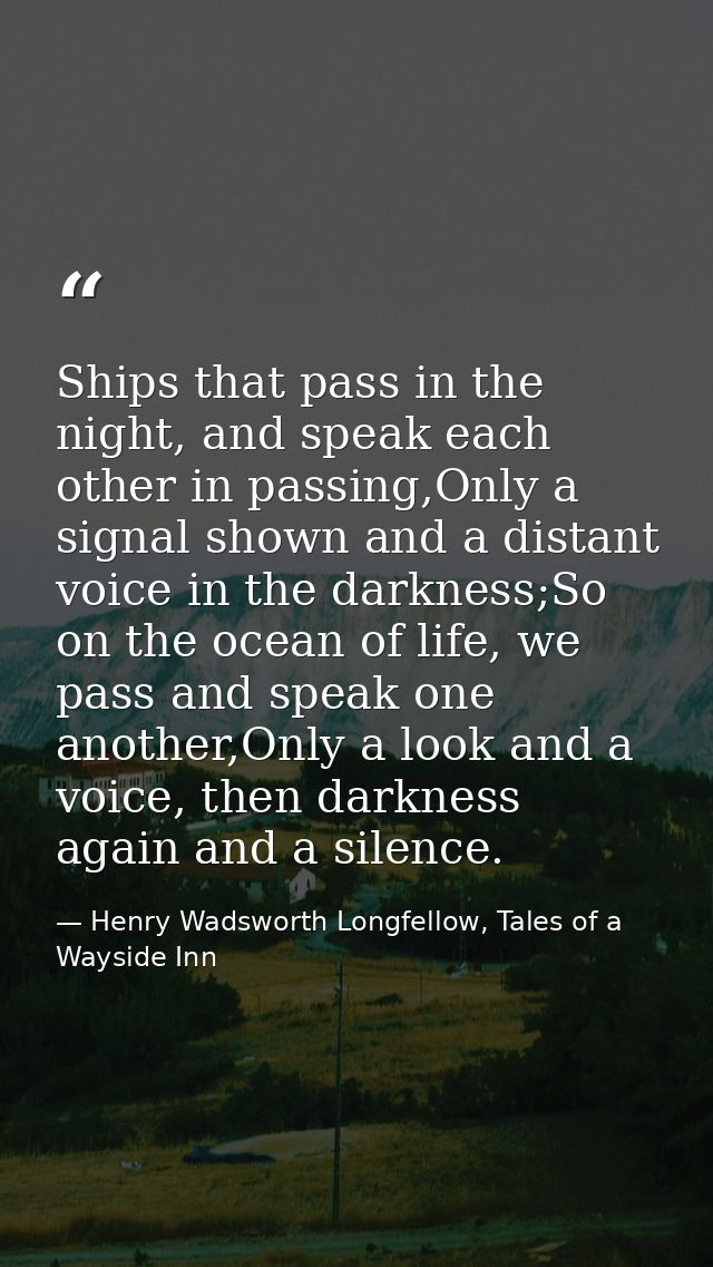 Ships that pass in the night, and speak each other in passing,Only a signal shown and a distant voice in the darkness;So — Henry Wadsworth Longfellow, Tales of a Wayside Inn