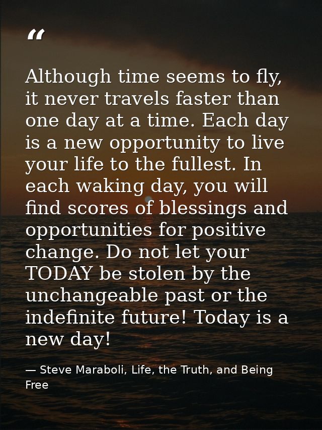 Although time seems to fly, it never travels faster than one day at a time. Each day is a new opportunity to live your l — Steve Maraboli, Life, the Truth, and Being Free