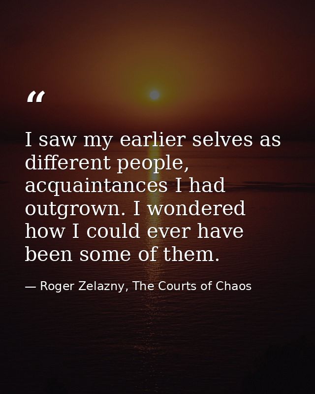 I saw my earlier selves as different people, acquaintances I had outgrown. I wondered how I could ever have been some of — Roger Zelazny, The Courts of Chaos