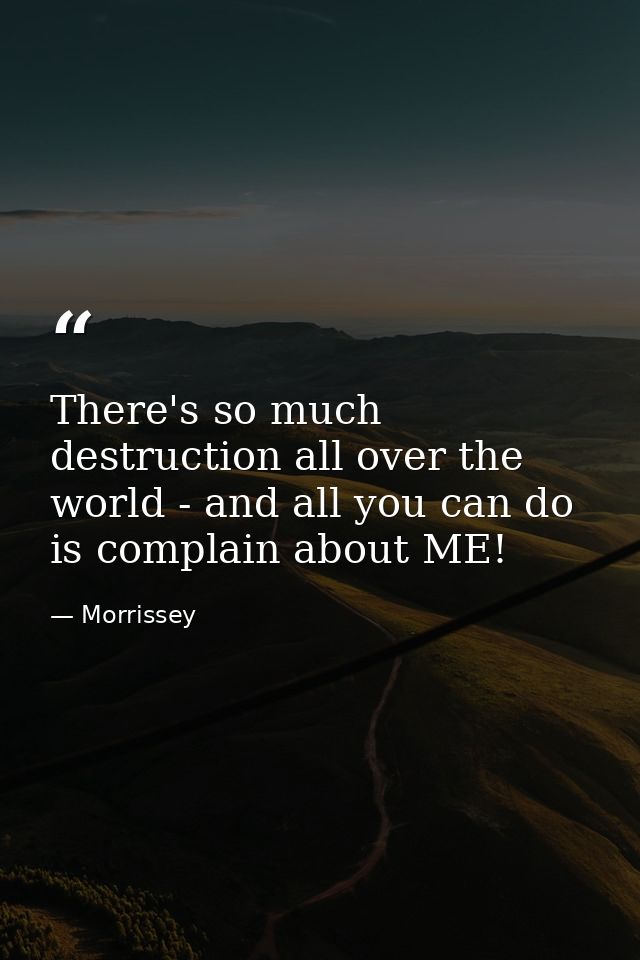 There's so much destruction all over the world - and all you can do is complain about ME! — Morrissey