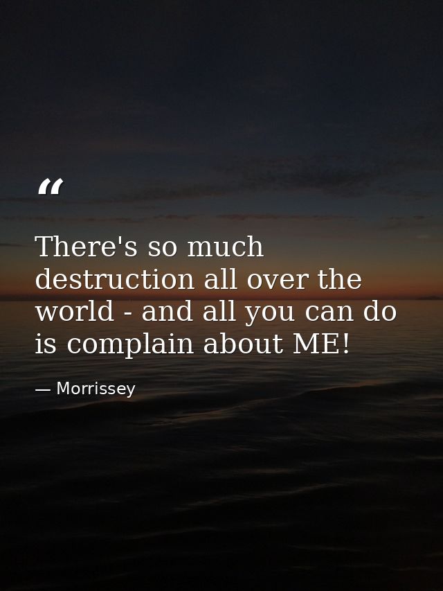 There's so much destruction all over the world - and all you can do is complain about ME! — Morrissey