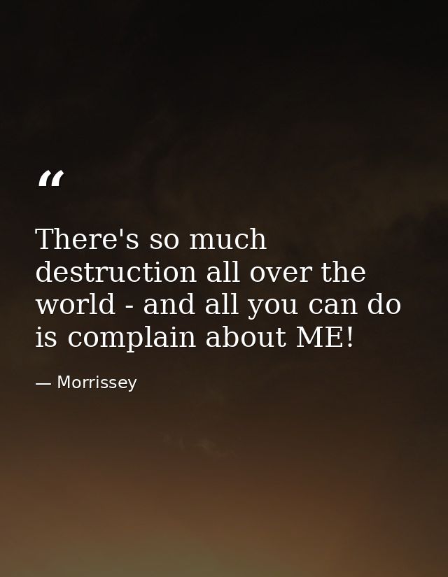 There's so much destruction all over the world - and all you can do is complain about ME! — Morrissey