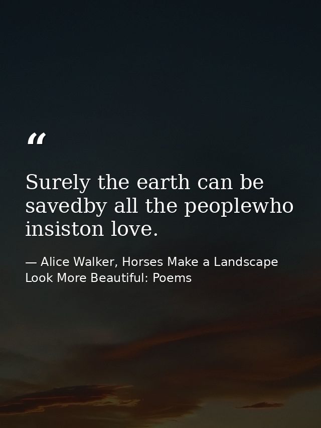 Surely the earth can be savedby all the peoplewho insiston love. — Alice Walker, Horses Make a Landscape Look More Beautiful: Poems
