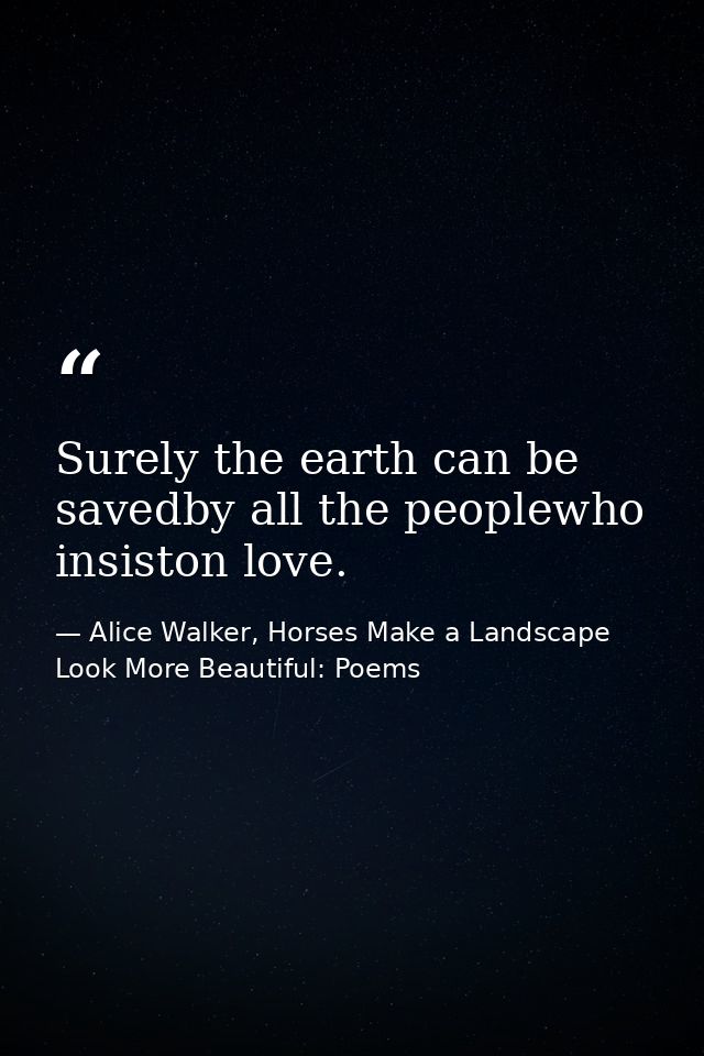 Surely the earth can be savedby all the peoplewho insiston love. — Alice Walker, Horses Make a Landscape Look More Beautiful: Poems