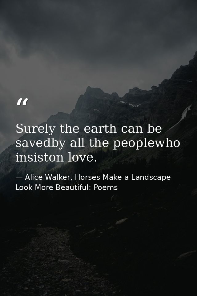 Surely the earth can be savedby all the peoplewho insiston love. — Alice Walker, Horses Make a Landscape Look More Beautiful: Poems