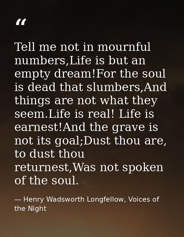 Tell me not in mournful numbers,Life is but an empty dream!For the soul is dead that slumbers,And things are not what th — Henry Wadsworth Longfellow, Voices of the Night