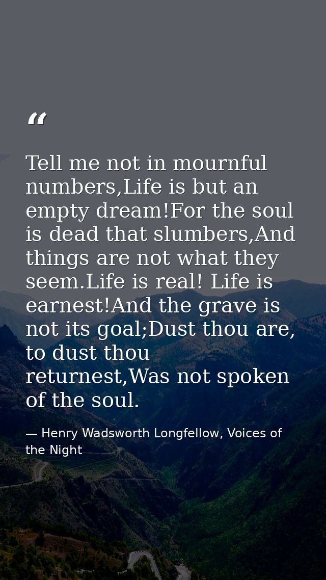 Tell me not in mournful numbers,Life is but an empty dream!For the soul is dead that slumbers,And things are not what th — Henry Wadsworth Longfellow, Voices of the Night