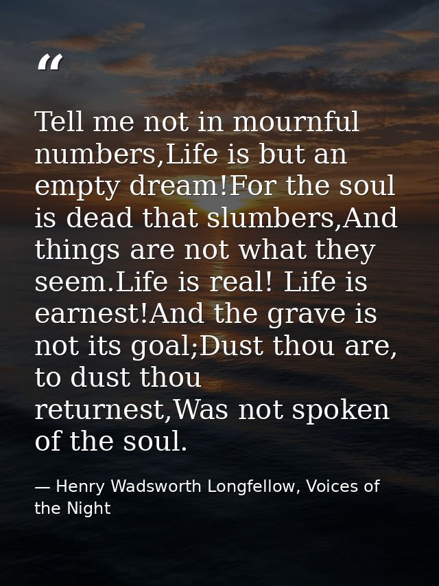 Tell me not in mournful numbers,Life is but an empty dream!For the soul is dead that slumbers,And things are not what th — Henry Wadsworth Longfellow, Voices of the Night