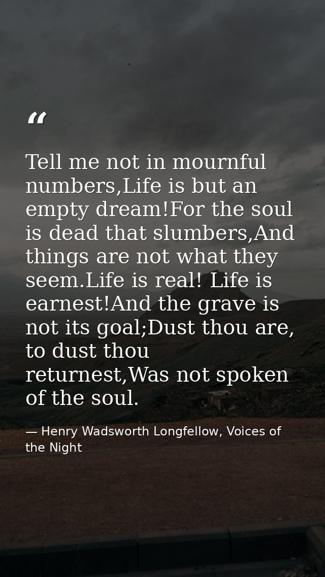 Tell me not in mournful numbers,Life is but an empty dream!For the soul is dead that slumbers,And things are not what th — Henry Wadsworth Longfellow, Voices of the Night