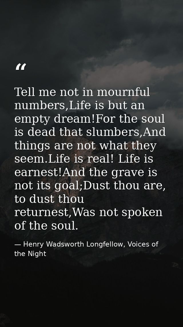 Tell me not in mournful numbers,Life is but an empty dream!For the soul is dead that slumbers,And things are not what th — Henry Wadsworth Longfellow, Voices of the Night