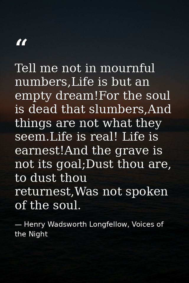Tell me not in mournful numbers,Life is but an empty dream!For the soul is dead that slumbers,And things are not what th — Henry Wadsworth Longfellow, Voices of the Night