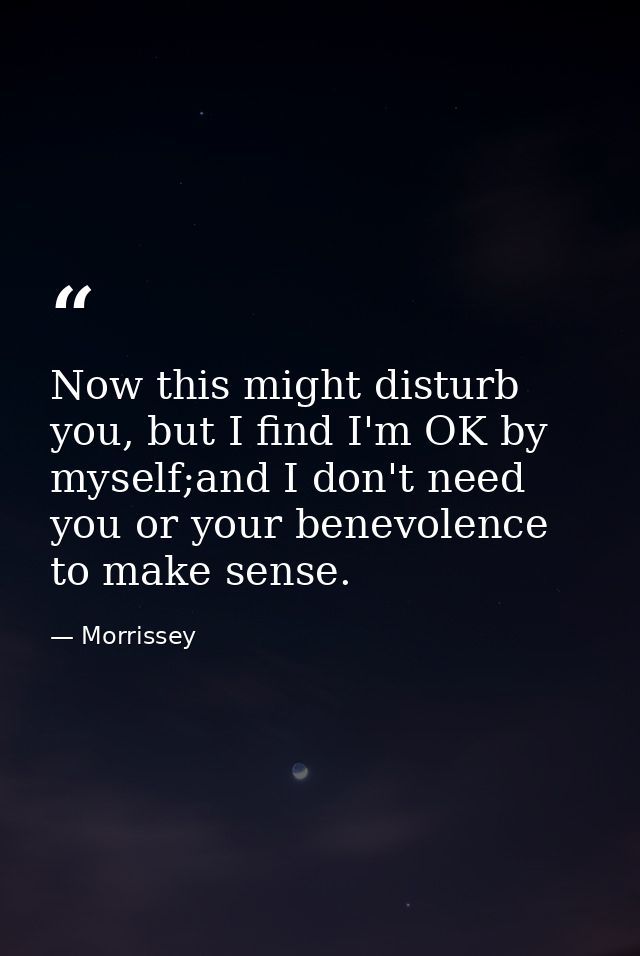 Now this might disturb you, but I find I'm OK by myself;and I don't need you or your benevolence to make sense. — Morrissey