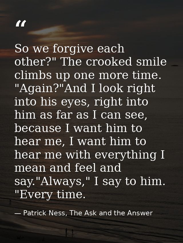 So we forgive each other?" The crooked smile climbs up one more time. "Again?"And I look right into his eyes, right into — Patrick Ness, The Ask and the Answer