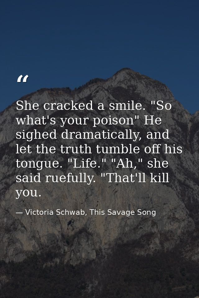 She cracked a smile. "So what's your poison" He sighed dramatically, and let the truth tumble off his tongue. "Life." "A — Victoria Schwab, This Savage Song