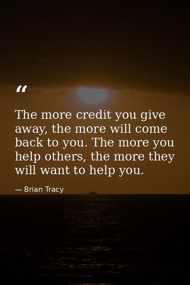 The more credit you give away, the more will come back to you. The more you help others, the more they will want to help — Brian Tracy