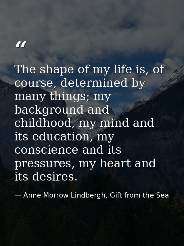 The shape of my life is, of course, determined by many things; my background and childhood, my mind and its education, m — Anne Morrow Lindbergh, Gift from the Sea