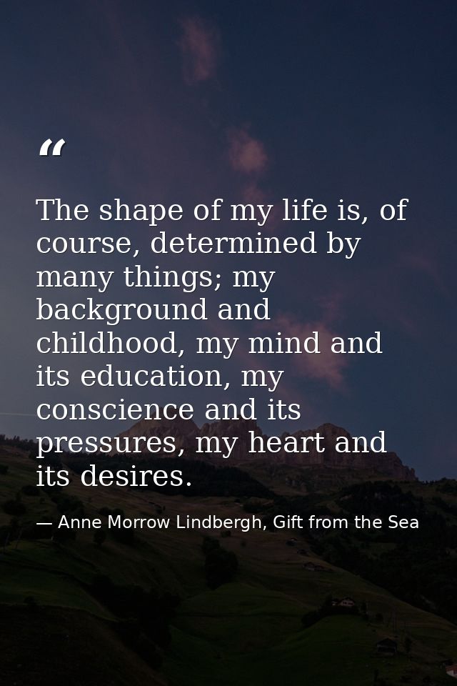 The shape of my life is, of course, determined by many things; my background and childhood, my mind and its education, m — Anne Morrow Lindbergh, Gift from the Sea