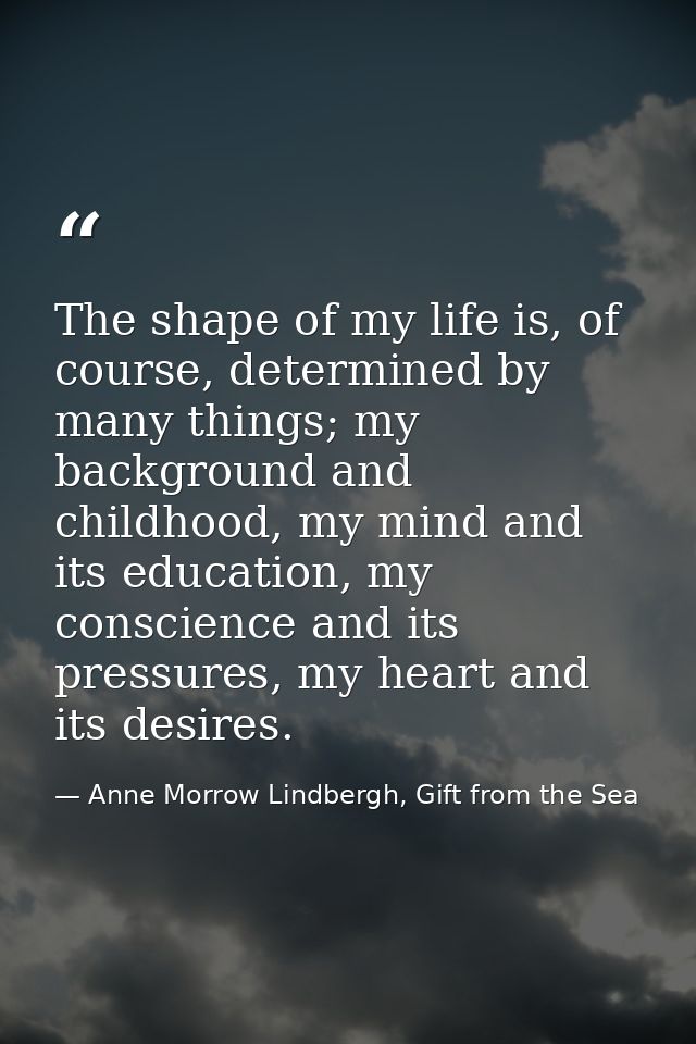 The shape of my life is, of course, determined by many things; my background and childhood, my mind and its education, m — Anne Morrow Lindbergh, Gift from the Sea