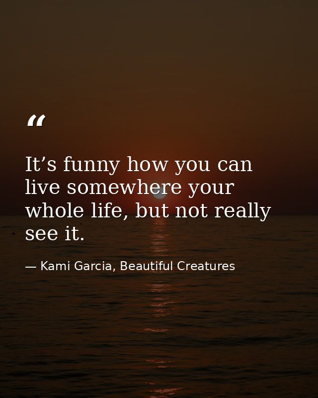 It’s funny how you can live somewhere your whole life, but not really see it. — Kami Garcia, Beautiful Creatures