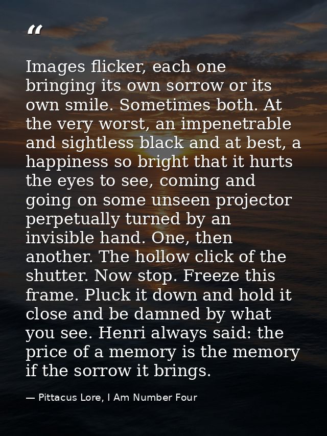 Images flicker, each one bringing its own sorrow or its own smile. Sometimes both. At the very worst, an impenetrable an — Pittacus Lore, I Am Number Four