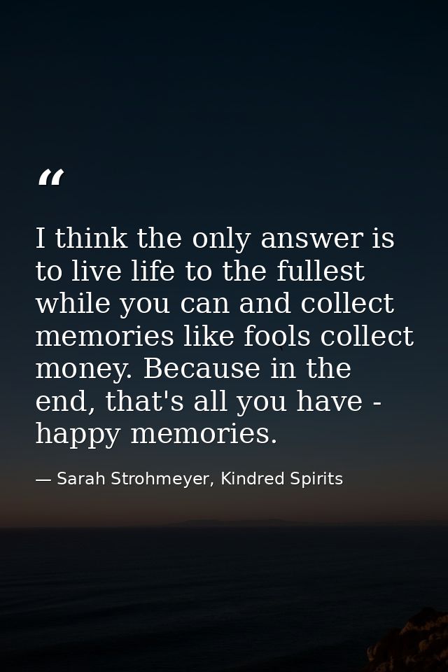 I think the only answer is to live life to the fullest while you can and collect memories like fools collect money. Beca — Sarah Strohmeyer, Kindred Spirits