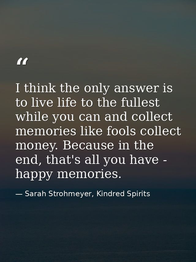 I think the only answer is to live life to the fullest while you can and collect memories like fools collect money. Beca — Sarah Strohmeyer, Kindred Spirits