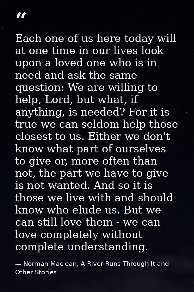 Each one of us here today will at one time in our lives look upon a loved one who is in need and ask the same question:  — Norman Maclean, A River Runs Through It and Other Stories