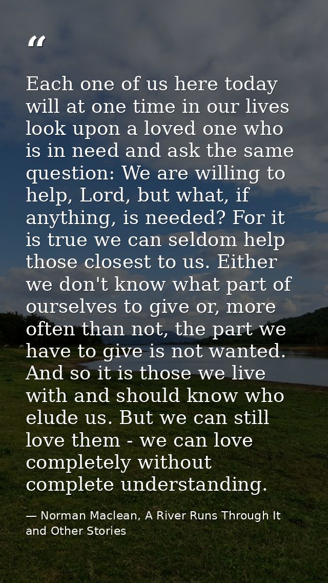Each one of us here today will at one time in our lives look upon a loved one who is in need and ask the same question:  — Norman Maclean, A River Runs Through It and Other Stories