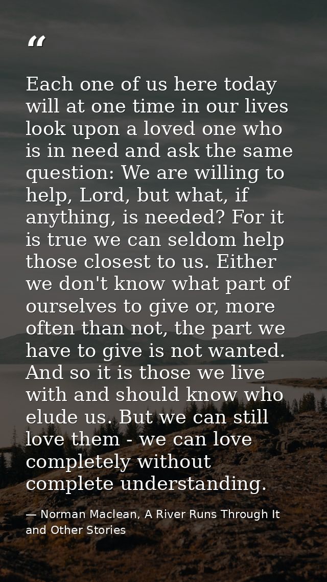 Each one of us here today will at one time in our lives look upon a loved one who is in need and ask the same question:  — Norman Maclean, A River Runs Through It and Other Stories