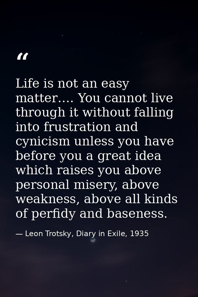 Life is not an easy matter…. You cannot live through it without falling into frustration and cynicism unless you have be — Leon Trotsky, Diary in Exile, 1935