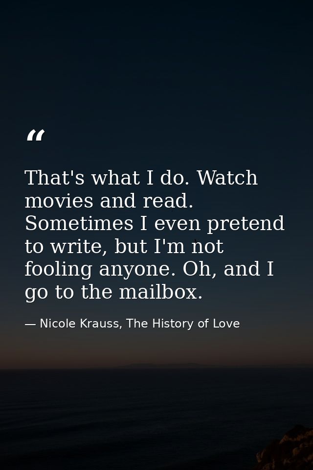 That's what I do. Watch movies and read. Sometimes I even pretend to write, but I'm not fooling anyone. Oh, and I go to  — Nicole Krauss, The History of Love
