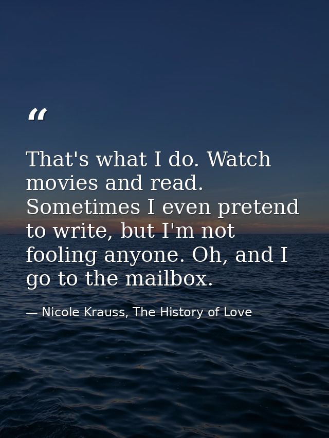 That's what I do. Watch movies and read. Sometimes I even pretend to write, but I'm not fooling anyone. Oh, and I go to  — Nicole Krauss, The History of Love