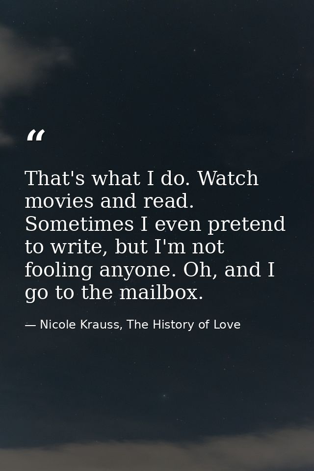 That's what I do. Watch movies and read. Sometimes I even pretend to write, but I'm not fooling anyone. Oh, and I go to  — Nicole Krauss, The History of Love