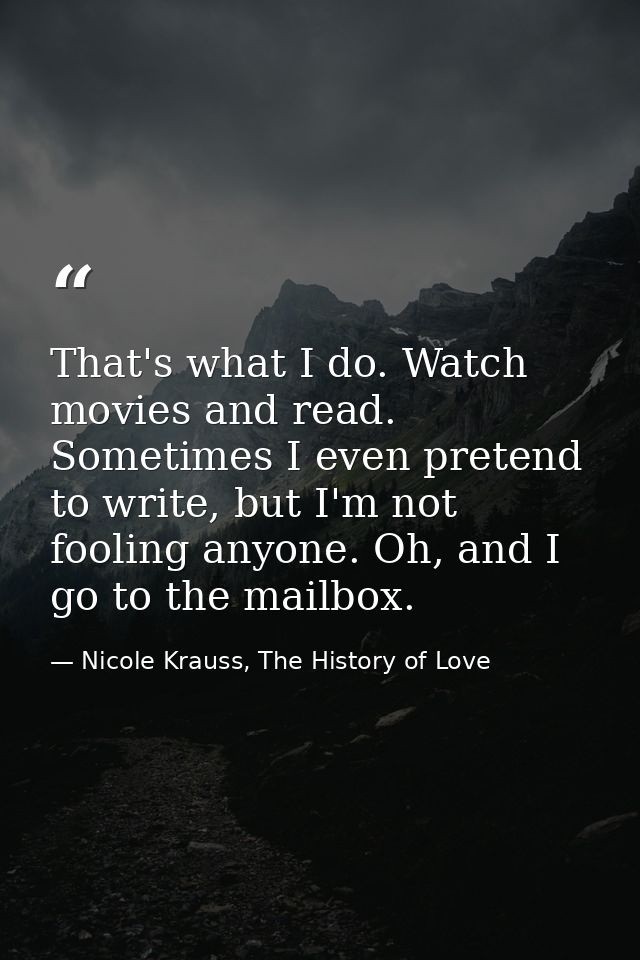 That's what I do. Watch movies and read. Sometimes I even pretend to write, but I'm not fooling anyone. Oh, and I go to  — Nicole Krauss, The History of Love