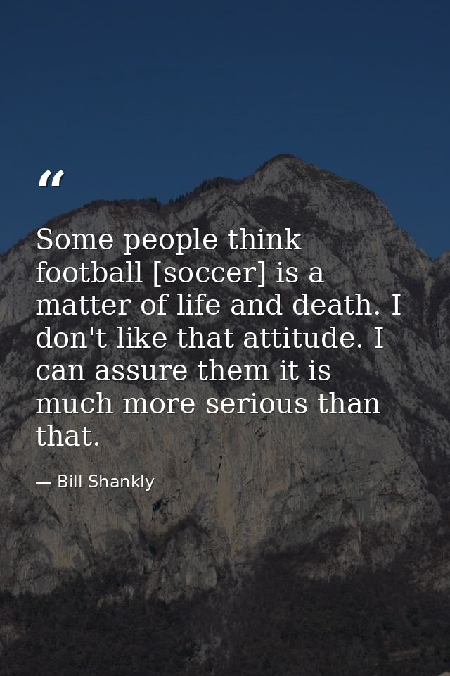 Some people think football [soccer] is a matter of life and death. I don't like that attitude. I can assure them it is m — Bill Shankly