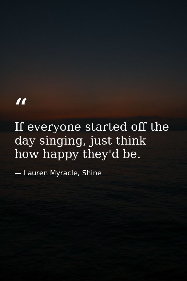 If everyone started off the day singing, just think how happy they'd be. — Lauren Myracle, Shine