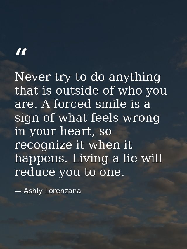 Never try to do anything that is outside of who you are. A forced smile is a sign of what feels wrong in your heart, so  — Ashly Lorenzana