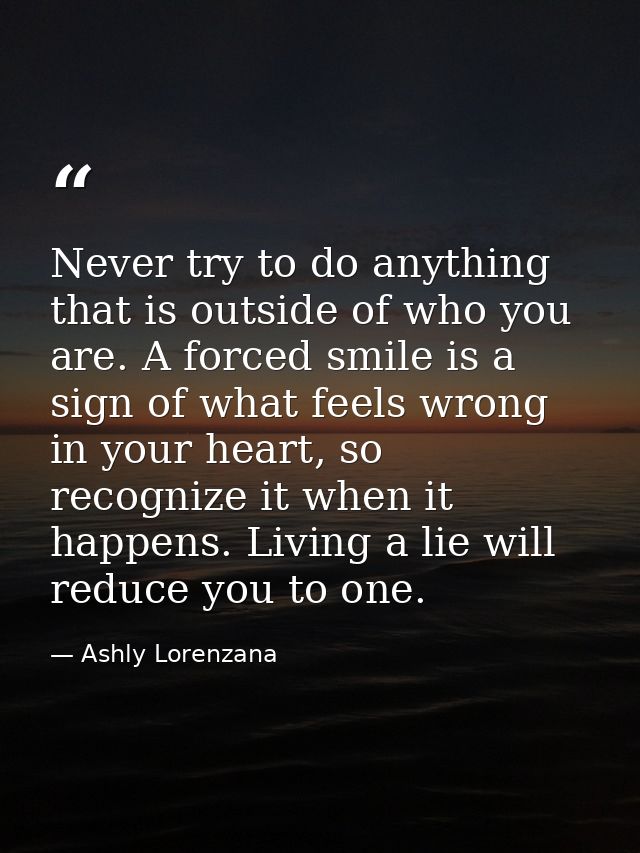 Never try to do anything that is outside of who you are. A forced smile is a sign of what feels wrong in your heart, so  — Ashly Lorenzana