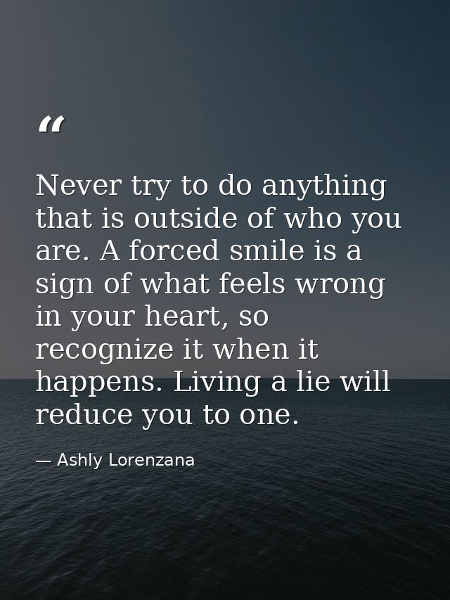 Never try to do anything that is outside of who you are. A forced smile is a sign of what feels wrong in your heart, so  — Ashly Lorenzana