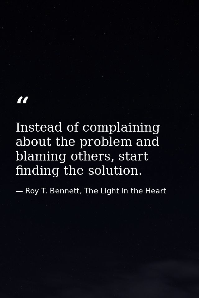 Instead of complaining about the problem and blaming others, start finding the solution. — Roy T. Bennett, The Light in the Heart