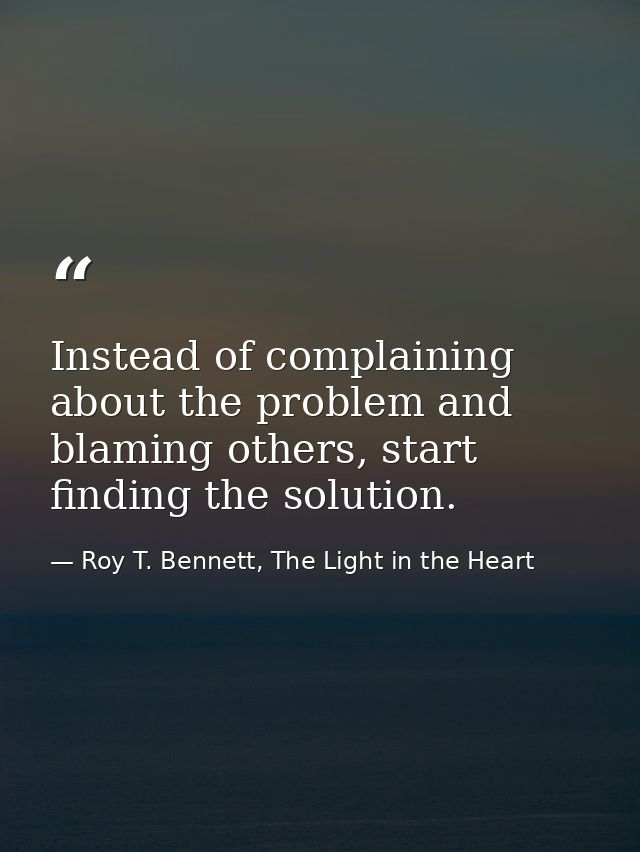 Instead of complaining about the problem and blaming others, start finding the solution. — Roy T. Bennett, The Light in the Heart