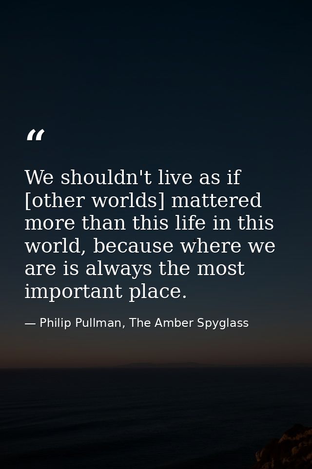 We shouldn't live as if [other worlds] mattered more than this life in this world, because where we are is always the mo — Philip Pullman, The Amber Spyglass