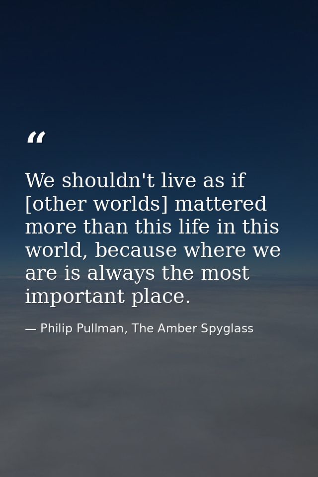 We shouldn't live as if [other worlds] mattered more than this life in this world, because where we are is always the mo — Philip Pullman, The Amber Spyglass